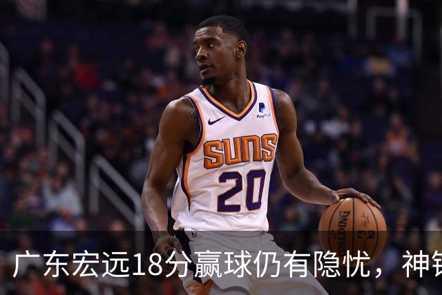 广东宏远18分赢球仍有隐忧,神锋末节救主,胡明轩主动谈伤情!