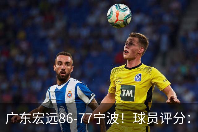 广东宏远86-77宁波!球员评分:3人满分,4人良好,2人不合格